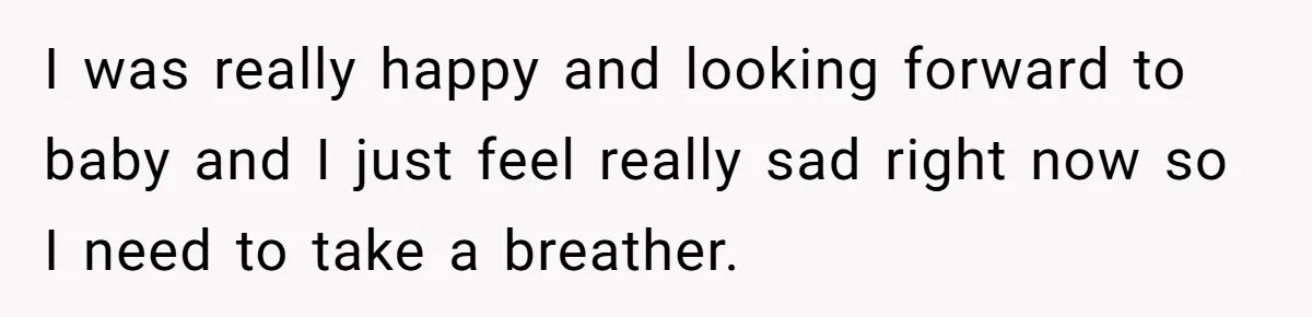 I was really happy and looking forward to baby and I just feel really sad right now so I need to take a breather.