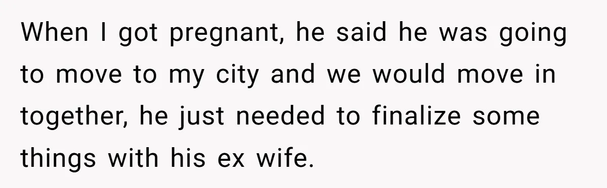 When I got pregnant, he said he was going to move to my city and we would move in together, he just needed to finalize some things with his ex...