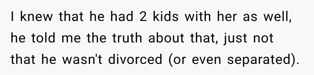 I knew that he had 2 kids with her as well, he told me the truth about that, just not that he wasn't divorced (or even separated).