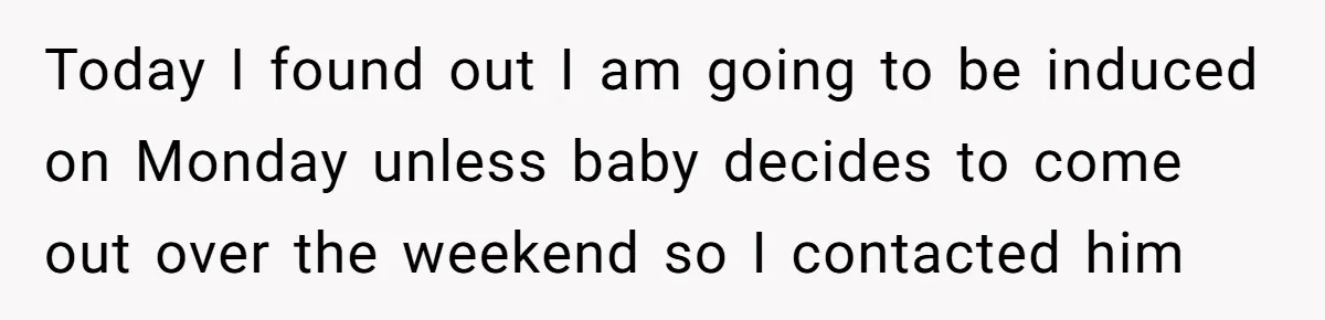 Today I found out I am going to be induced on Monday unless baby decides to come out over the weekend so I contacted him