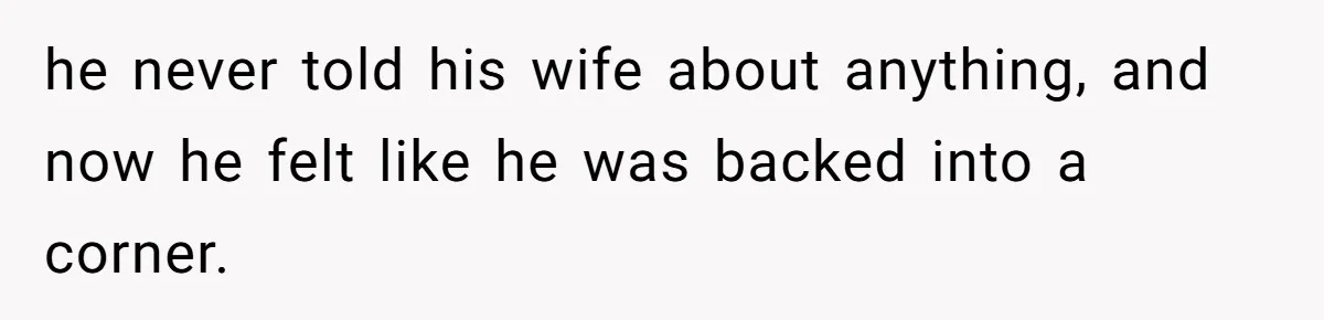 he never told his wife about anything, and now he felt like he was backed into a corner.