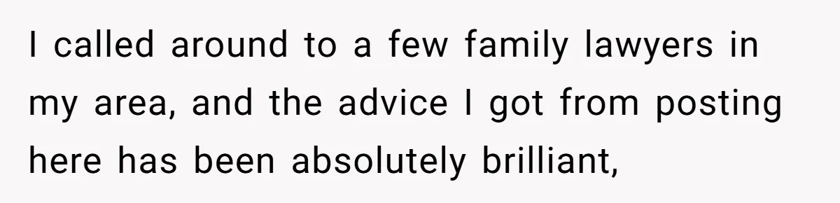 I called around to a few family lawyers in my area, and the advice I got from posting here has been absolutely brilliant,