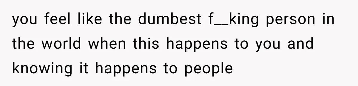 you feel like the dumbest f__king person in the world when this happens to you and knowing it happens to people