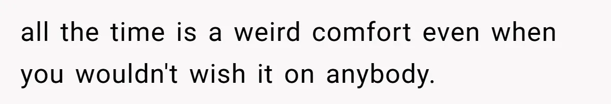 all the time is a weird comfort even when you wouldn't wish it on anybody.
