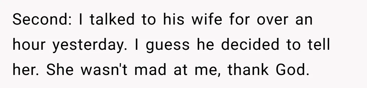 Second: I talked to his wife for over an hour yesterday. I guess he decided to tell her. She wasn't mad at me, thank God.