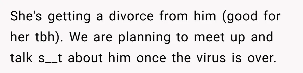She's getting a divorce from him (good for her tbh). We are planning to meet up and talk s__t about him once the virus is over.
