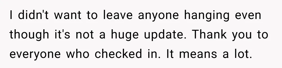 I didn't want to leave anyone hanging even though it's not a huge update. Thank you to everyone who checked in. It means a lot.