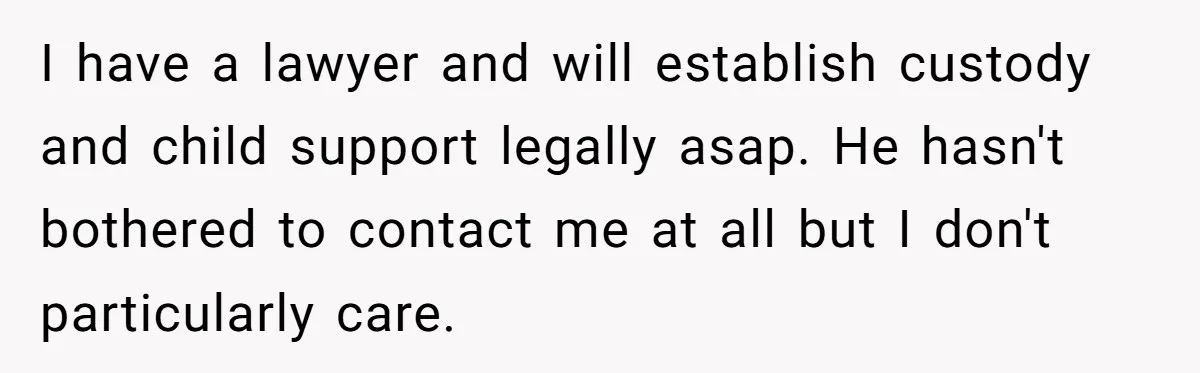 I have a lawyer and will establish custody and child support legally asap. He hasn't bothered to contact me at all but I don't particularly care.
