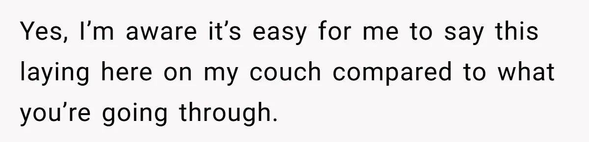 Yes, I’m aware it’s easy for me to say this laying here on my couch compared to what you’re going through.