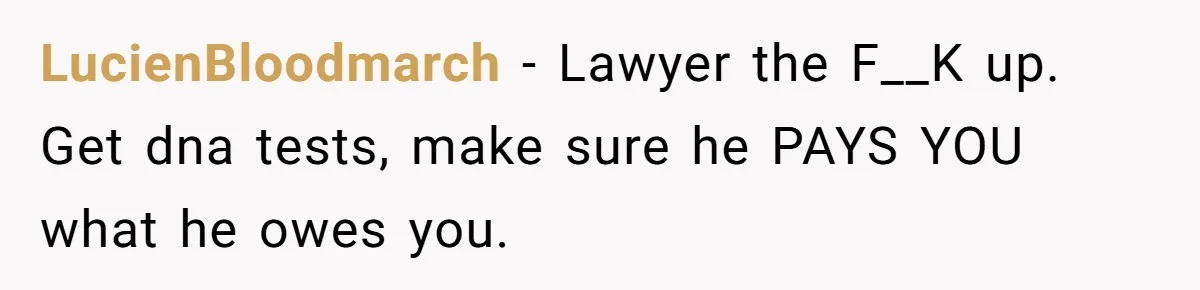 LucienBloodmarch − Lawyer the F__K up. Get dna tests, make sure he PAYS YOU what he owes you.