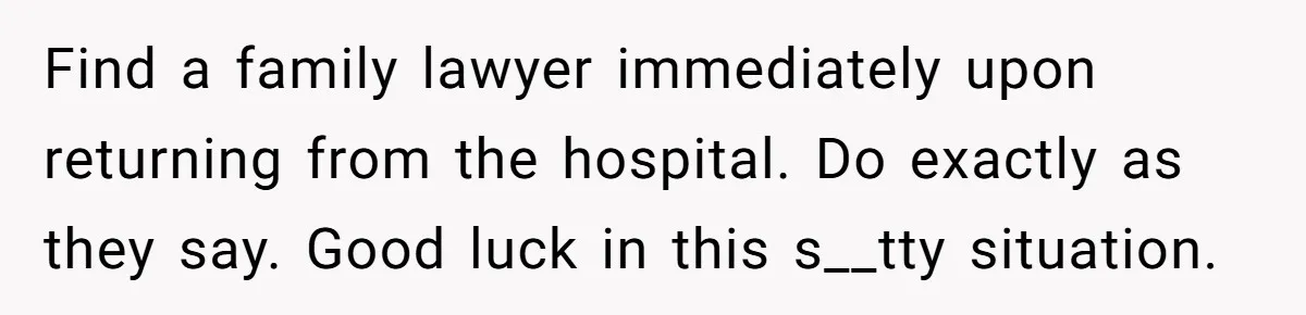 Find a family lawyer immediately upon returning from the hospital. Do exactly as they say. Good luck in this s__tty situation.