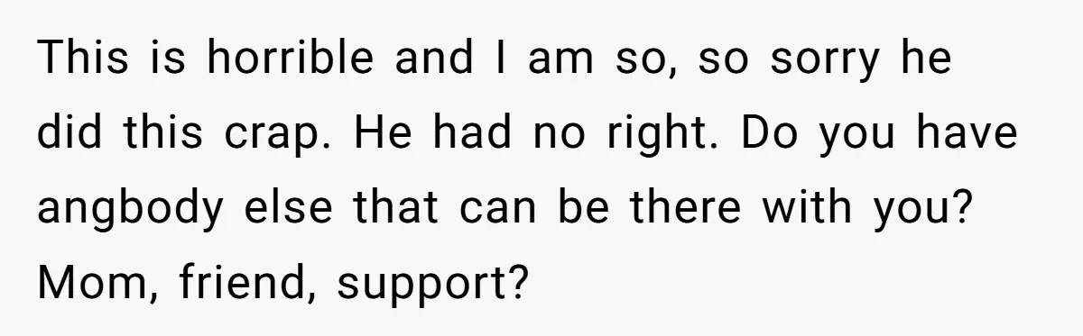 This is horrible and I am so, so sorry he did this crap. He had no right. Do you have angbody else that can be there with you? Mom, friend,...