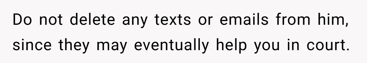 Do not delete any texts or emails from him, since they may eventually help you in court.