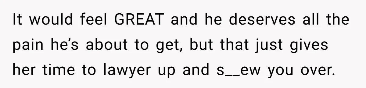 It would feel GREAT and he deserves all the pain he’s about to get, but that just gives her time to lawyer up and s__ew you over.
