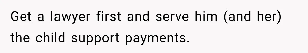 Get a lawyer first and serve him (and her) the child support payments.
