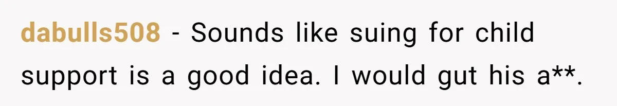 dabulls508 − Sounds like suing for child support is a good idea. I would gut his a**.