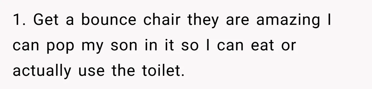 1. Get a bounce chair they are amazing I can pop my son in it so I can eat or actually use the toilet.