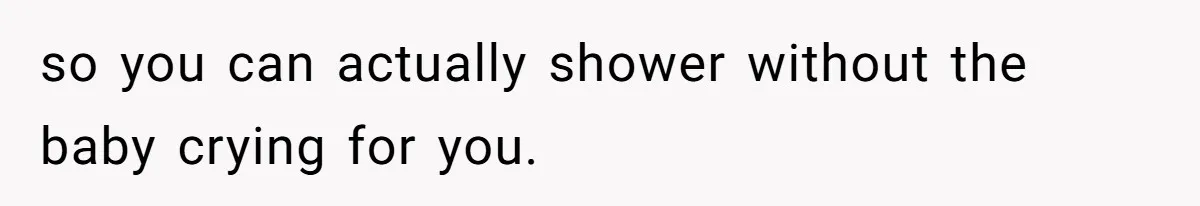 so you can actually shower without the baby crying for you.