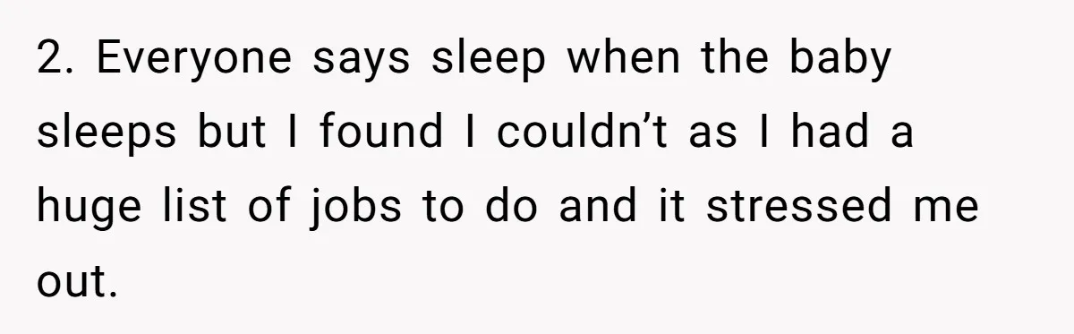 2. Everyone says sleep when the baby sleeps but I found I couldn’t as I had a huge list of jobs to do and it stressed me out.