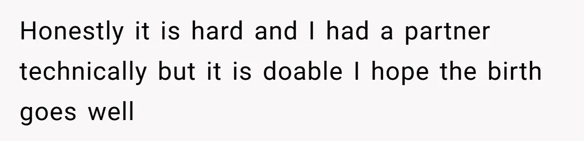 Honestly it is hard and I had a partner technically but it is doable I hope the birth goes well