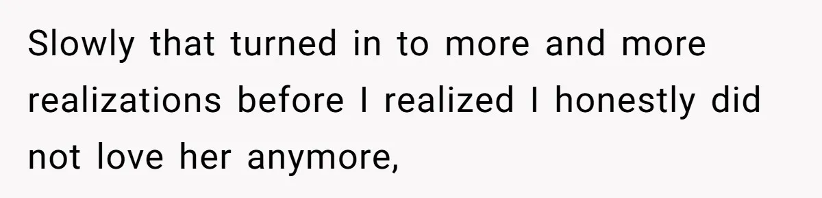 Slowly that turned in to more and more realizations before I realized I honestly did not love her anymore,