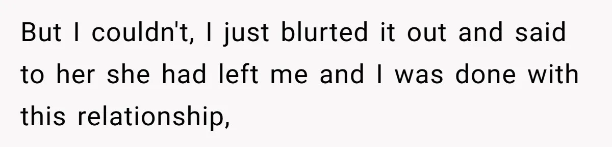 But I couldn't, I just blurted it out and said to her she had left me and I was done with this relationship,