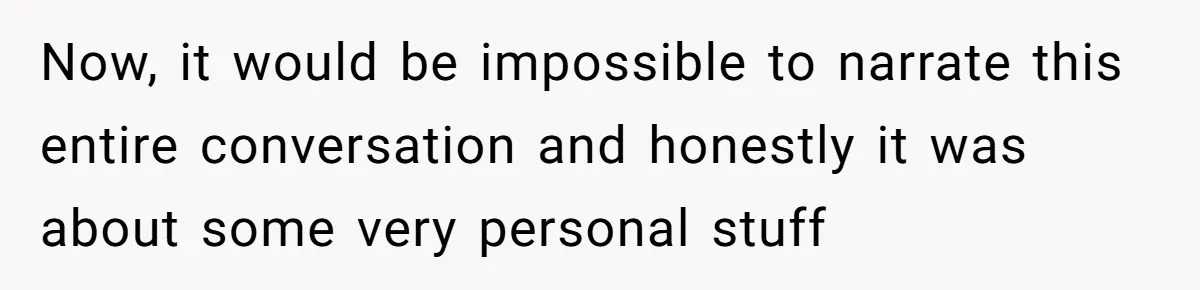 Now, it would be impossible to narrate this entire conversation and honestly it was about some very personal stuff