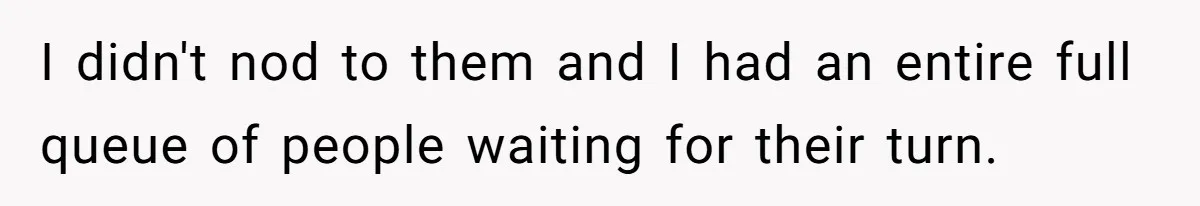 I didn't nod to them and I had an entire full queue of people waiting for their turn.