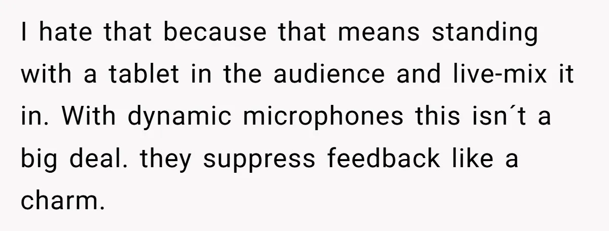 “You Want a Spotlight?” He Gave Them Exactly That, and They Regretted It Instantly I hate that because that means standing with a tablet in the audience and live-mix it in. With dynamic microphones this isn´t a big deal. they suppress feedback like a...