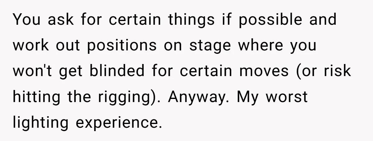 “You Want a Spotlight?” He Gave Them Exactly That, and They Regretted It Instantly You ask for certain things if possible and work out positions on stage where you won't get blinded for certain moves (or risk hitting the rigging). Anyway. My worst lighting...