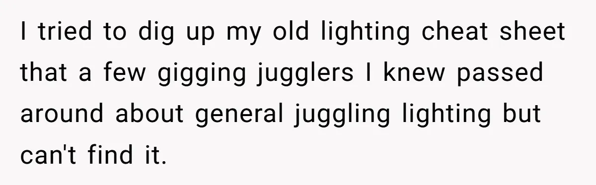 “You Want a Spotlight?” He Gave Them Exactly That, and They Regretted It Instantly I tried to dig up my old lighting cheat sheet that a few gigging jugglers I knew passed around about general juggling lighting but can't find it.