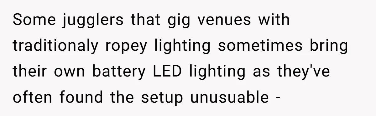 “You Want a Spotlight?” He Gave Them Exactly That, and They Regretted It Instantly Some jugglers that gig venues with traditionaly ropey lighting sometimes bring their own battery LED lighting as they've often found the setup unusuable -