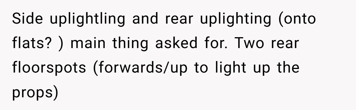 “You Want a Spotlight?” He Gave Them Exactly That, and They Regretted It Instantly Side uplightling and rear uplighting (onto flats? ) main thing asked for. Two rear floorspots (forwards/up to light up the props)
