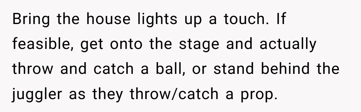 “You Want a Spotlight?” He Gave Them Exactly That, and They Regretted It Instantly Bring the house lights up a touch. If feasible, get onto the stage and actually throw and catch a ball, or stand behind the juggler as they throw/catch a prop.