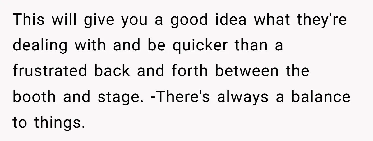 “You Want a Spotlight?” He Gave Them Exactly That, and They Regretted It Instantly This will give you a good idea what they're dealing with and be quicker than a frustrated back and forth between the booth and stage. -There's always a balance to...