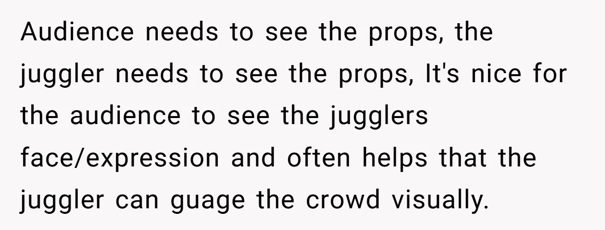 “You Want a Spotlight?” He Gave Them Exactly That, and They Regretted It Instantly Audience needs to see the props, the juggler needs to see the props, It's nice for the audience to see the jugglers face/expression and often helps that the juggler can...