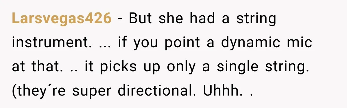 “You Want a Spotlight?” He Gave Them Exactly That, and They Regretted It Instantly Larsvegas426 − But she had a string instrument. ... if you point a dynamic mic at that. .. it picks up only a single string. (they´re super directional. Uhhh. .