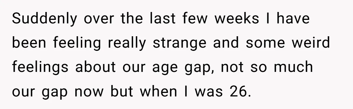 Wife With Big Age Gap Marriage Suddenly Questions Everything About Her Relationship Suddenly over the last few weeks I have been feeling really strange and some weird feelings about our age gap, not so much our gap now but when I was...