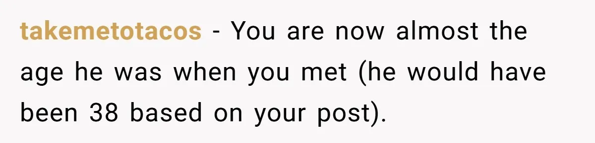 Wife With Big Age Gap Marriage Suddenly Questions Everything About Her Relationship takemetotacos − You are now almost the age he was when you met (he would have been 38 based on your post).