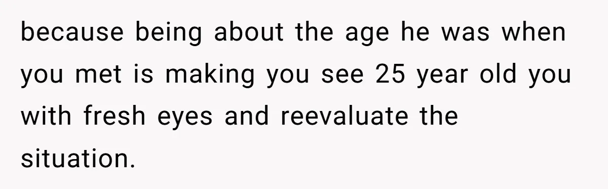 Wife With Big Age Gap Marriage Suddenly Questions Everything About Her Relationship because being about the age he was when you met is making you see 25 year old you with fresh eyes and reevaluate the situation.