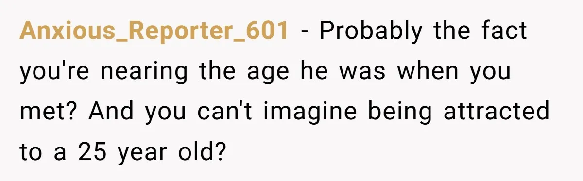 Wife With Big Age Gap Marriage Suddenly Questions Everything About Her Relationship Anxious_Reporter_601 − Probably the fact you're nearing the age he was when you met? And you can't imagine being attracted to a 25 year old?