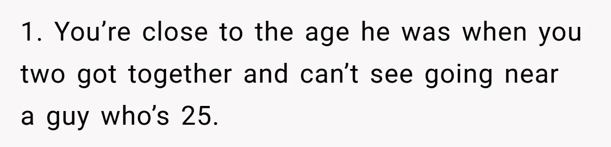Wife With Big Age Gap Marriage Suddenly Questions Everything About Her Relationship 1. You’re close to the age he was when you two got together and can’t see going near a guy who’s 25.