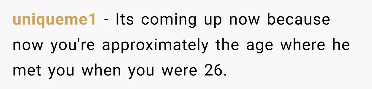 Wife With Big Age Gap Marriage Suddenly Questions Everything About Her Relationship uniqueme1 − Its coming up now because now you're approximately the age where he met you when you were 26.