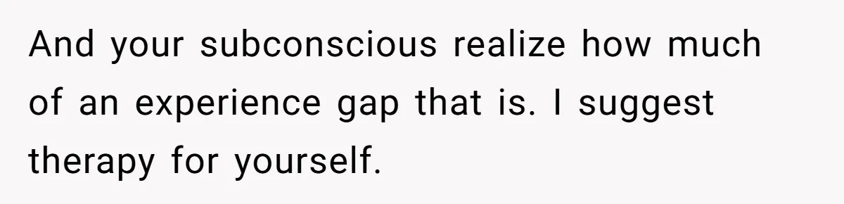 Wife With Big Age Gap Marriage Suddenly Questions Everything About Her Relationship And your subconscious realize how much of an experience gap that is. I suggest therapy for yourself.