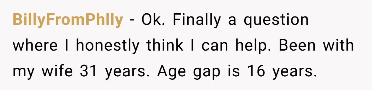 Wife With Big Age Gap Marriage Suddenly Questions Everything About Her Relationship BillyFromPhlly − Ok. Finally a question where I honestly think I can help. Been with my wife 31 years. Age gap is 16 years.