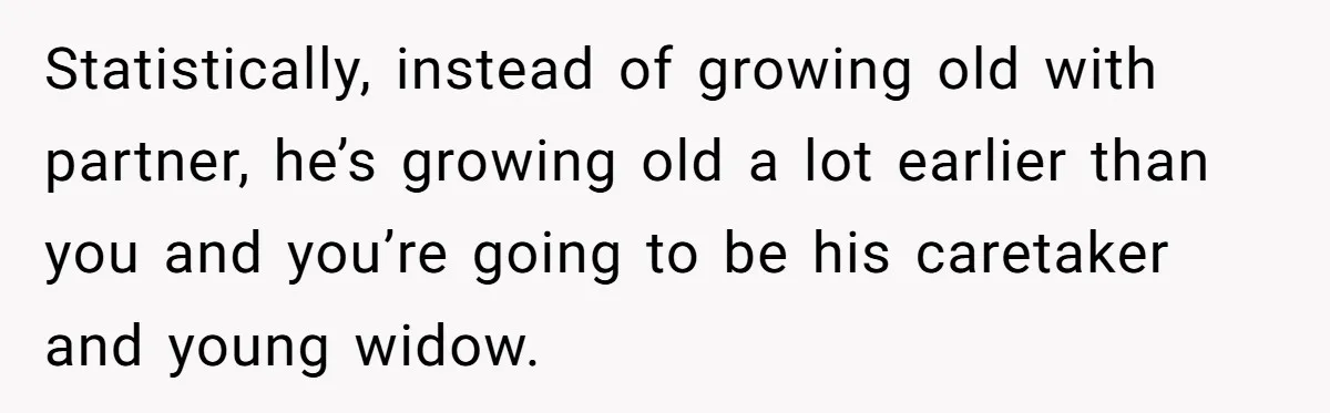 Wife With Big Age Gap Marriage Suddenly Questions Everything About Her Relationship Statistically, instead of growing old with partner, he’s growing old a lot earlier than you and you’re going to be his caretaker and young widow.