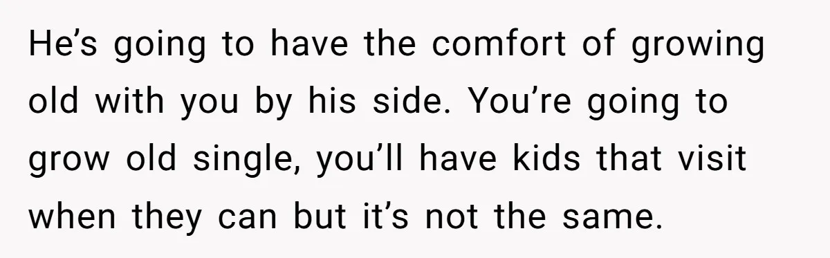 Wife With Big Age Gap Marriage Suddenly Questions Everything About Her Relationship He’s going to have the comfort of growing old with you by his side. You’re going to grow old single, you’ll have kids that visit when they can but it’s...