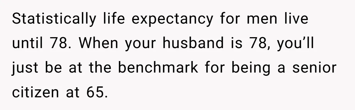 Wife With Big Age Gap Marriage Suddenly Questions Everything About Her Relationship Statistically life expectancy for men live until 78. When your husband is 78, you’ll just be at the benchmark for being a senior citizen at 65.