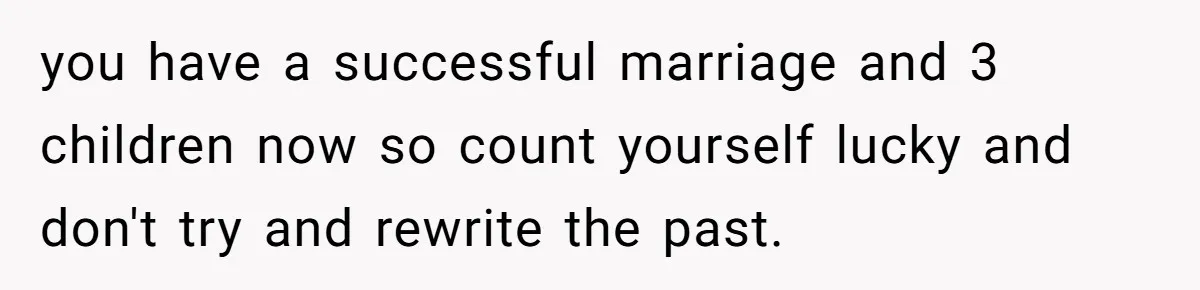 Wife With Big Age Gap Marriage Suddenly Questions Everything About Her Relationship you have a successful marriage and 3 children now so count yourself lucky and don't try and rewrite the past.