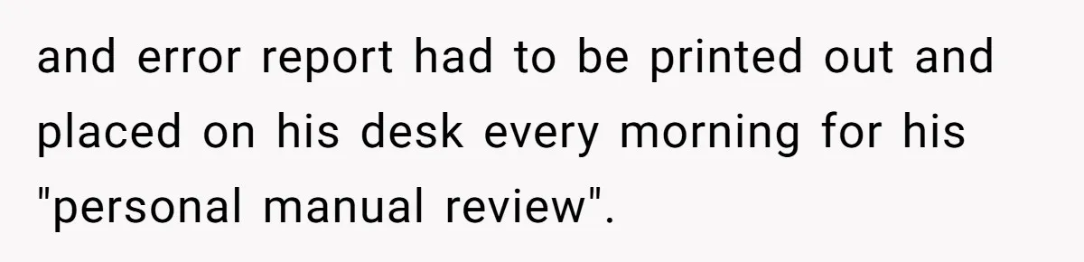 and error report had to be printed out and placed on his desk every morning for his "personal manual review".